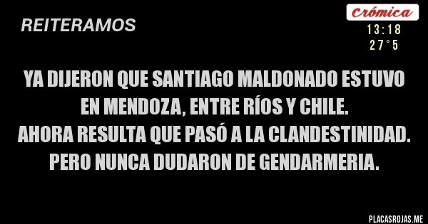 Placas Rojas - Ya dijeron que Santiago Maldonado estuvo en Mendoza, Entre Ríos y Chile.
Ahora resulta que pasó a la clandestinidad. Pero nunca dudaron de Gendarmeria. Placas Rojas - Ya dijeron que Santiago Maldonado estuvo en Mendoza, Entre Ríos y Chile.
Ahora resulta que pasó a la clandestinidad. Pero nunca dudaron de Gendarmeria.
