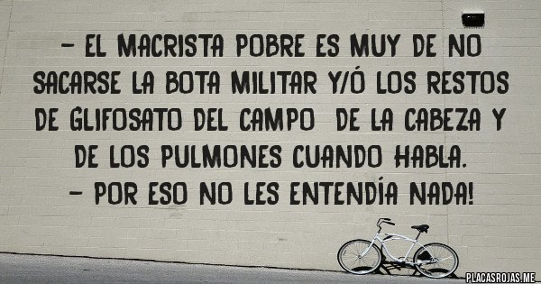 Placas Rojas - - El macrista pobre es muy de no sacarse la bota militar y/ó los restos de GLIFOSATO del campo  de la cabeza y de los pulmones cuando habla.
- Por eso no les entendía nada!