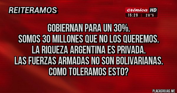 Placas Rojas - GOBIERNAN PARA UN 30%.
SOMOS 30 MILLONES QUE NO LOS QUEREMOS.
LA RIQUEZA ARGENTINA ES PRIVADA.
LAS FUERZAS ARMADAS NO SON BOLIVARIANAS.
COMO TOLERAMOS ESTO?