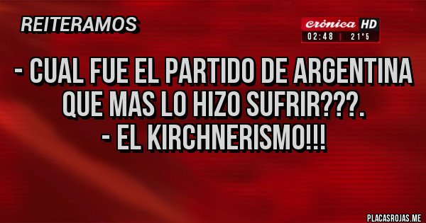 Placas Rojas - - CUAL FUE EL PARTIDO DE ARGENTINA QUE MAS LO HIZO SUFRIR???.
- EL KIRCHNERISMO!!! Placas Rojas - - CUAL FUE EL PARTIDO DE ARGENTINA QUE MAS LO HIZO SUFRIR???.
- EL KIRCHNERISMO!!!