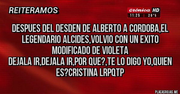 Placas Rojas - Despues del desden de Alberto a Cordoba,el legendario Alcides,volvio con un exito modificado de Violeta
Dejala ir,Dejala ir,Por que?,te lo digo Yo,Quien es?Cristina LRPQTP