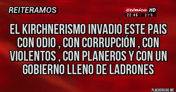 Placas Rojas - EL KIRCHNERISMO INVADIO ESTE PAIS CON ODIO , CON CORRUPCIÓN , CON VIOLENTOS , CON PLANEROS Y CON UN GOBIERNO LLENO DE LADRONES Placas Rojas - EL KIRCHNERISMO INVADIO ESTE PAIS CON ODIO , CON CORRUPCIÓN , CON VIOLENTOS , CON PLANEROS Y CON UN GOBIERNO LLENO DE LADRONES