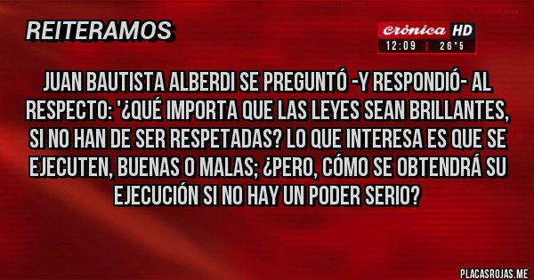Placas Rojas - Juan Bautista Alberdi se preguntó -y respondió- al respecto: '¿Qué importa que las leyes sean brillantes, si no han de ser respetadas? Lo que interesa es que se ejecuten, buenas o malas; ¿pero, cómo se obtendrá su ejecución si no hay un poder seriO?