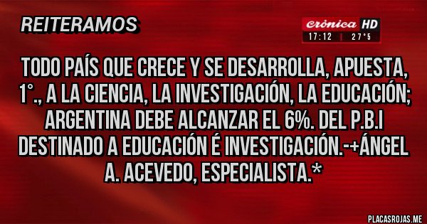 Placas Rojas - Todo País que Crece y se Desarrolla, Apuesta, 1°., a la Ciencia, la Investigación, la Educación; Argentina debe alcanzar el 6%. del P.B.I destinado a Educación é Investigación.-+Ángel A. Acevedo, Especialista.*