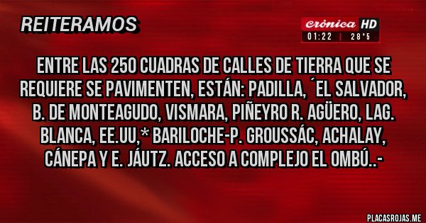 Placas Rojas - Entre las 250 Cuadras de Calles de Tierra que se requiere se pavimenten, están: Padilla, ´El Salvador, B. de Monteagudo, Vismara, Piñeyro R. Agüero, Lag. Blanca, EE.UU,* Bariloche-P. Groussác, Achalay, Cánepa y E. Jáutz. Acceso a Complejo EL ombú..-