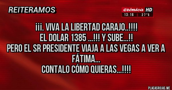 Placas Rojas - ¡¡¡. Viva La Libertad Carajo..!!!!
El DOLAR 1385 ...!!! Y Sube...!! 
Pero El Sr Presidente viaja a las Vegas a ver a Fátima... 
Contalo cómo quieras...!!!!