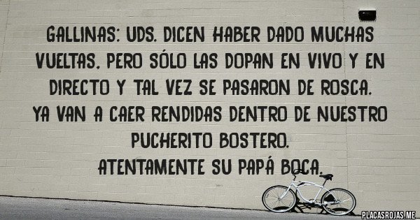 Placas Rojas - Gallinas: Uds. dicen haber dado muchas vueltas, pero sólo las dopan en vivo y en directo y tal vez se pasaron de rosca.
Ya van a caer rendidas dentro de nuestro pucherito Bostero.
Atentamente su Papá Boca.