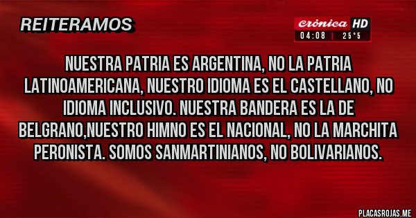 Placas Rojas - NUESTRA PATRIA ES ARGENTINA, NO LA PATRIA LATINOAMERICANA, NUESTRO IDIOMA ES EL CASTELLANO, NO IDIOMA INCLUSIVO. NUESTRA BANDERA ES LA DE BELGRANO,NUESTRO HIMNO ES EL NACIONAL, NO LA MARCHITA PERONISTA. SOMOS SANMARTINIANOS, NO BOLIVARIANOS.