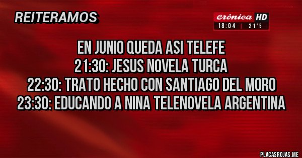 Placas Rojas - en junio queda asi telefe
21:30: jesus NOVELA TURCA
22:30: trato hecho CON SANTIAGO DEL MORO
23:30: educando a nina TELENOVELA ARGENTINA