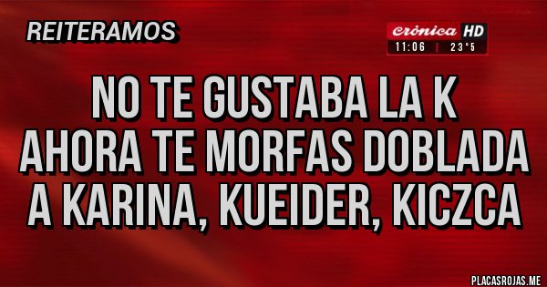 Placas Rojas - NO TE GUSTABA LA K
AHORA TE MORFAS DOBLADA A KARINA, KUEIDER, KICZCA Placas Rojas - NO TE GUSTABA LA K
AHORA TE MORFAS DOBLADA A KARINA, KUEIDER, KICZCA