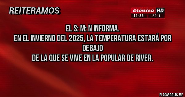 Placas Rojas - El S: M: N informa. 
En el invierno del 2025, la temperatura estará por debajo 
de la que se vive en la popular de River. 
 Placas Rojas - El S: M: N informa. 
En el invierno del 2025, la temperatura estará por debajo 
de la que se vive en la popular de River.