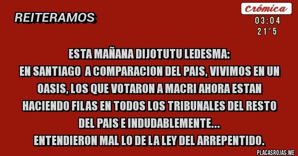 Placas Rojas - Esta mañana dijoTutu ledesma: 
EN SANTIAGO  A COMPARACION DEL PAIS, VIVIMOS EN UN OASIS, LOS QUE VOTARON A MACRI AHORA ESTAN HACIENDO FILAS EN TODOS LOS TRIBUNALES DEL RESTO DEL PAIS E INDUDABLEMENTE...
ENTENDIERON MAL LO DE LA LEY DEL ARREPENTIDO.