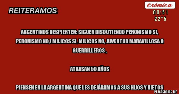 Placas Rojas - Argentinos despierten: siguen discutiendo peronismo si, peronismo no,! Milicos si, Milicos no, Juventud Maravillosa o guerrilleros ,

ATRASAN 50 AÑOS

Piensen en la Argentina que les dejáramos a sus hijos y nietos