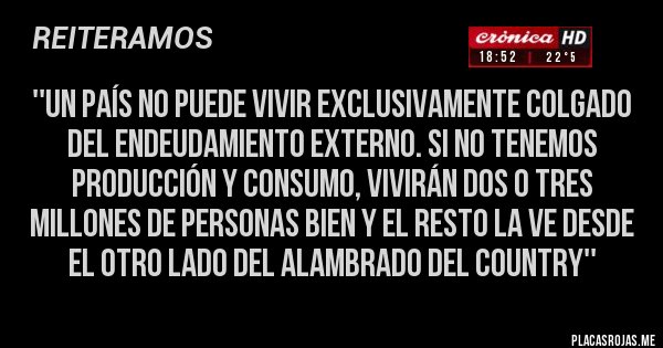 Placas Rojas -  ''Un país no puede vivir exclusivamente colgado del endeudamiento externo. Si no tenemos producción y consumo, vivirán dos o tres millones de personas bien y el resto la ve desde el otro lado del alambrado del country''