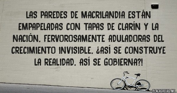 Placas Rojas - Las paredes de Macrilandia están empapeladas con tapas de Clarín y La Nación, fervorosamente aduladoras del crecimiento invisible, ¿así se construye la realidad, así se gobierna?!