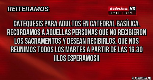 Placas Rojas - CATEQUESIS PARA ADULTOS EN CATEDRAL BASÍLICA.
Recordamos a aquellas personas que no recibieron los Sacramentos y desean recibirlos, que nos reunimos todos los martes a partir de las 16.30
¡¡LOS ESPERAMOS!!