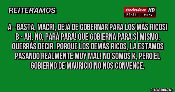 Placas Rojas - A - Basta, Macri, dejá de gobernar para los más ricos!
B - Ah, no, pará pará! Que gobierna para sí mismo, querrás decir. Porque los demás ricos, la estamos pasando realmente muy mal! No somos K, pero el gobierno de MAURICIO no nos convence. 