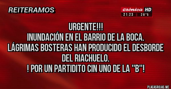 Placas Rojas - URGENTE!!!
INUNDACIÓN EN EL BARRIO DE LA BOCA.
LÁGRIMAS BOSTERAS HAN PRODUCIDO EL DESBORDE DEL RIACHUELO.
! POR UN PARTIDITO CIN UNO DE LA ''B''!