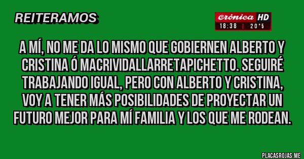 Placas Rojas - A mí, no me da lo mismo que gobiernen Alberto y Cristina ó MACRIVIDALLARRETAPICHETTO. Seguiré trabajando igual, pero con Alberto y Cristina, voy a tener más posibilidades de proyectar un futuro mejor para mí familia y los que me rodean.