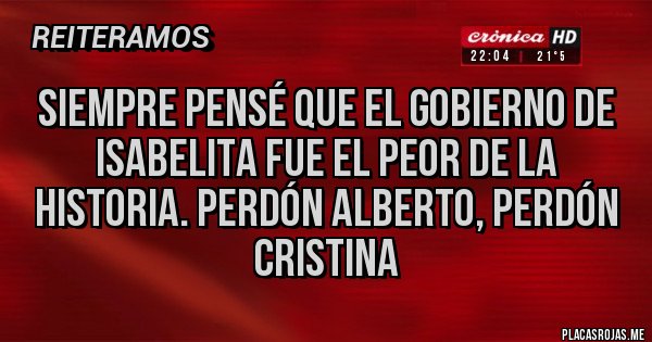 Placas Rojas - SIEMPRE PENSÉ QUE EL GOBIERNO DE ISABELITA FUE EL PEOR DE LA HISTORIA. PERDÓN ALBERTO, PERDÓN CRISTINA Placas Rojas - SIEMPRE PENSÉ QUE EL GOBIERNO DE ISABELITA FUE EL PEOR DE LA HISTORIA. PERDÓN ALBERTO, PERDÓN CRISTINA