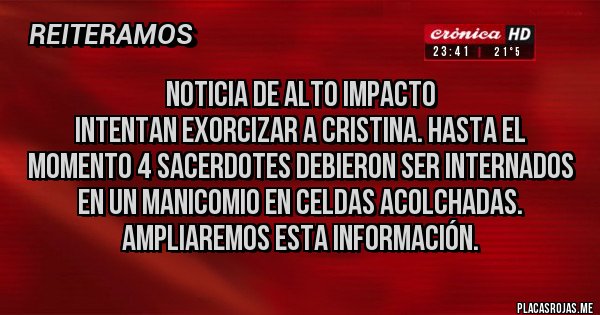 Placas Rojas - Noticia de alto impacto
Intentan exorcizar a Cristina. Hasta el momento 4 sacerdotes debieron ser internados en un manicomio en celdas acolchadas.
Ampliaremos esta información. Placas Rojas - Noticia de alto impacto
Intentan exorcizar a Cristina. Hasta el momento 4 sacerdotes debieron ser internados en un manicomio en celdas acolchadas.
Ampliaremos esta información.
