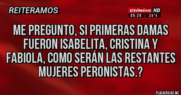 Placas Rojas - Me pregunto, si primeras damas fueron Isabelita, Cristina y Fabiola, como serán las restantes mujeres peronistas.? Placas Rojas - Me pregunto, si primeras damas fueron Isabelita, Cristina y Fabiola, como serán las restantes mujeres peronistas.?