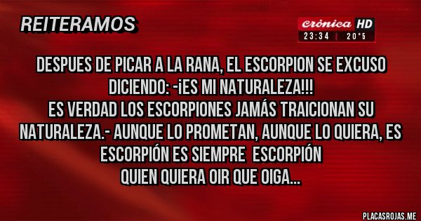 Placas Rojas - Despues de picar a la rana, el escorpion se excuso diciendo: -¡es mi naturaleza!!!
Es verdad los escorpiones jamás traicionan su naturaleza.- Aunque lo prometan, aunque lo quiera, es escorpión es siempre  escorpión
quien quiera oir que oiga...