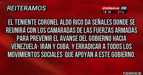 Placas Rojas - EL TENIENTE CORONEL ALDO RICO DA SEÑALES DONDE SE REUNIRÁ CON LOS CAMARADAS DE LAS FUERZAS ARMADAS PARA PREVENIR EL AVANSE DEL GOBIERNO HACIA  VENEZUELA- IRÁN Y CUBA. Y ERRADICAR A TODOS LOS MOVIMIENTOS SOCIALES  QUE APOYAN A ESTE GOBIERNO.