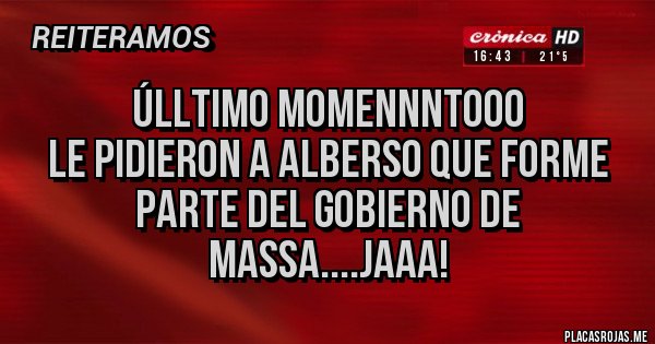 Placas Rojas - ÚLLTIMO MOMENNNTOOO
LE PIDIERON A ALBERSO QUE FORME
PARTE DEL GOBIERNO DE MASSA....JAAA! Placas Rojas - ÚLLTIMO MOMENNNTOOO
LE PIDIERON A ALBERSO QUE FORME
PARTE DEL GOBIERNO DE MASSA....JAAA!