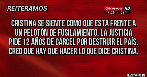 Placas Rojas - Cristina se siente como que está frente a un pelotón de fusilamiento. La justicia pide 12 años de cárcel por destruir el país. Creo que hay que hacer lo que dice Cristina. Placas Rojas - Cristina se siente como que está frente a un pelotón de fusilamiento. La justicia pide 12 años de cárcel por destruir el país. Creo que hay que hacer lo que dice Cristina.