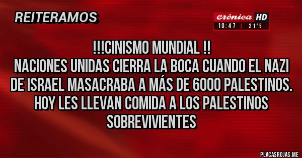 Placas Rojas -     !!!Cinismo mundial !!
Naciones unidas cierra la boca cuando el nazi de Israel masacraba a más de 6000 palestinos. Hoy les llevan comida a los palestinos sobrevivientes