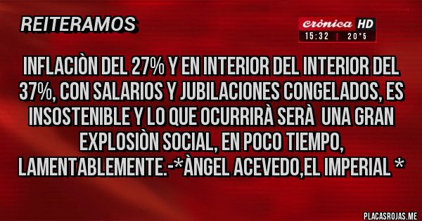 Placas Rojas - INFLACIÒN del 27% Y en INTERIOR del INTERIOR del 37%, con SALARIOS Y JUBILACIONES CONGELADOS, es INSOSTENIBLE y lo que ocurrirà serà  una GRAN EXPLOSIÒN SOCIAL, EN POCO TIEMPO, LAMENTABLEMENTE.-*Àngel Acevedo,El Imperial *