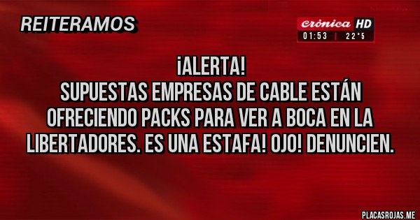 Placas Rojas - ¡ALERTA!
Supuestas empresas de cable están ofreciendo packs para ver a Boca en la Libertadores. ES UNA ESTAFA! OJO! DENUNCIEN. Placas Rojas - ¡ALERTA!
Supuestas empresas de cable están ofreciendo packs para ver a Boca en la Libertadores. ES UNA ESTAFA! OJO! DENUNCIEN.