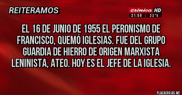 Placas Rojas - El 16 de junio de 1955 el peronismo De Francisco, quemó iglesias. Fue del grupo guardia de hierro de origen marxista leninista, ateo. Hoy es el jefe De la Iglesia.
