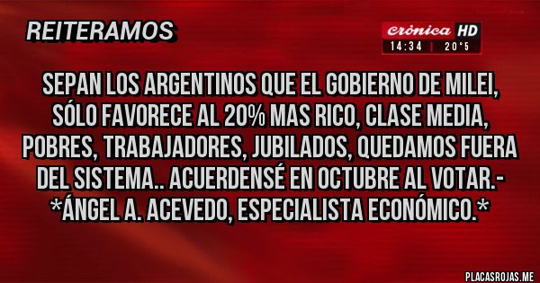 Placas Rojas - Sepan los Argentinos que el Gobierno de Milei, sólo favorece al 20% mas rico, Clase Media, Pobres, Trabajadores, Jubilados, QUEDAMOS FUERA DEL SISTEMA.. ACUERDENSÉ EN OCTUBRE AL VOTAR.- *Ángel A. Acevedo, Especialista Económico.*