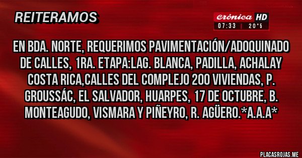 Placas Rojas - En Bda. Norte, requerimos Pavimentación/Adoquinado de calles, 1ra. Etapa:Lag. Blanca, Padilla, Achalay Costa Rica,Calles del Complejo 200 Viviendas, P. Groussác, El Salvador, Huarpes, 17 de Octubre, B. Monteagudo, Vismara y Piñeyro, R. Agüero.*A.A.A*