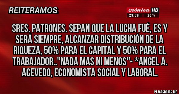 Placas Rojas - Sres. Patrones. sepan que la lucha fué, es y será siempre, alcanzar distribución de la riqueza, 50% para el Capital y 50% para el Trabajador..''NADA MAS NI MENOS''- *Angel A. Acevedo, Economista Social y Laboral.