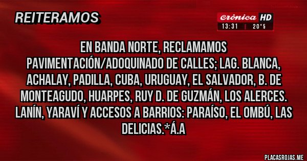 Placas Rojas - EN BANDA NORTE, RECLAMAMOS PAVIMENTACIÓN/ADOQUINADO DE CALLES; LAG. BLANCA, ACHALAY, PADILLA, CUBA, URUGUAY, EL SALVADOR, B. DE MONTEAGUDO, HUARPES, RUY D. DE GUZMÁN, LOS ALERCES. LANÍN, YARAVÍ Y ACCESOS A BARRIOS: PARAÍSO, EL OMBÚ, LAS DELICIAS.*Á.A