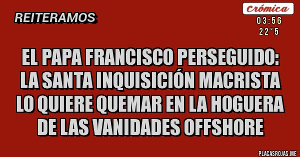 Placas Rojas - el papa francisco perseguido:
la santa inquisición macrista lo quiere quemar en la hoguera de las vanidades offshore