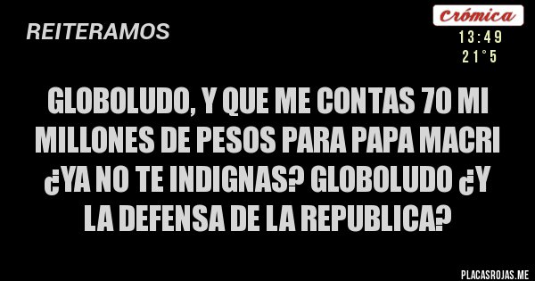 Placas Rojas - globoludo, y que me contas 70 mi millones de pesos para papa macri ¿ya no te indignas? globoludo ¿y la defensa de la republica?