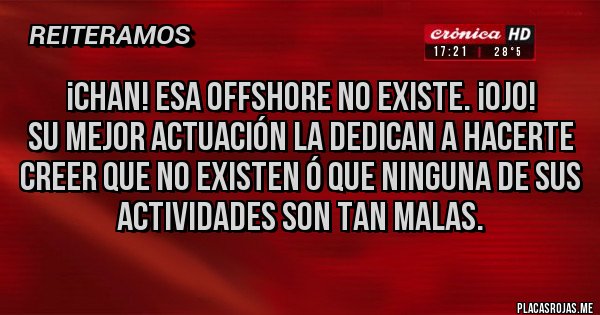 Placas Rojas - ¡CHAN! Esa offshore no existe. ¡Ojo!
su mejor actuación la dedican a hacerte creer que no existen ó que ninguna de sus actividades son tan malas. Placas Rojas - ¡CHAN! Esa offshore no existe. ¡Ojo!
su mejor actuación la dedican a hacerte creer que no existen ó que ninguna de sus actividades son tan malas.