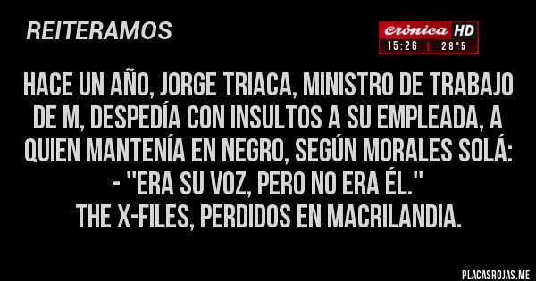Placas Rojas - Hace un año, Jorge Triaca, Ministro de Trabajo de M, despedía con insultos a su empleada, a quien mantenía en negro, según Morales Solá: 
- ''Era su voz, pero no era él.''
The X-Files, perdidos en Macrilandia.