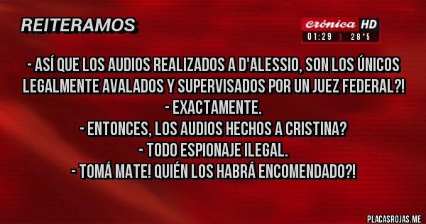 Placas Rojas - - Así que los audios realizados a D'alessio, son los únicos legalmente avalados y supervisados por un Juez Federal?! 
- Exactamente. 
- Entonces, los audios hechos a Cristina?
- Todo espionaje ilegal.
- Tomá mate! Quién los habrá encomendado?!