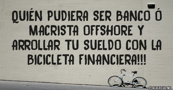 Placas Rojas - Quién pudiera ser banco ó macrista offshore y arrollar tu sueldo con la bicicleta financiera!!!