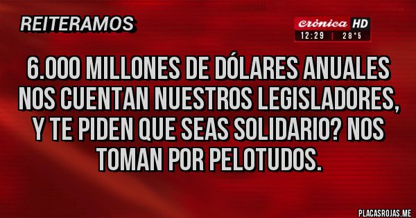 Placas Rojas - 6.000 MILLONES DE DÓLARES ANUALES NOS CUENTAN NUESTROS LEGISLADORES, Y TE PIDEN QUE SEAS SOLIDARIO? NOS TOMAN POR PELOTUDOS. Placas Rojas - 6.000 MILLONES DE DÓLARES ANUALES NOS CUENTAN NUESTROS LEGISLADORES, Y TE PIDEN QUE SEAS SOLIDARIO? NOS TOMAN POR PELOTUDOS.