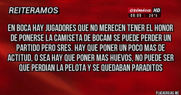 Placas Rojas - EN BOCA HAY JUGADORES QUE NO MERECEN TENER EL HONOR DE PONERSE LA CAMISETA DE BOCAM SE PUEDE PERDER UN PARTIDO PERO SRES. HAY QUE PONER UN POCO MAS DE ACTITUD, O SEA HAY QUE PONER MAS HUEVOS, NO PUEDE SER QUE PERDIAN LA PELOTA Y SE QUEDABAN PARADITOS