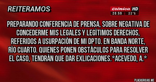 Placas Rojas - Preparando Conferencia de Prensa, sobre negativa de concederme mis legales y legìtimos DERECHOS, referidos a USURPACIÒN DE MI DPTO. EN BANDA NORTE, RÌO CUARTO. Quienes ponen obstàculos para resolver el caso, TENDRÀN QUE DAR EXLICACIONES.*Acevedo, A.*