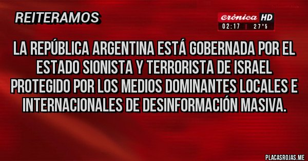 Placas Rojas - La República Argentina está gobernada por el Estado Sionista y Terrorista de Israel protegido por los medios dominantes locales e internacionales de desinformación masiva.
