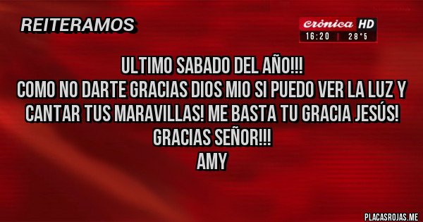 Placas Rojas - ULTIMO SABADO DEL AÑO!!!
COMO NO DARTE GRACIAS DIOS MIO SI PUEDO VER LA LUZ Y CANTAR TUS MARAVILLAS! ME BASTA TU GRACIA JESÚS!
GRACIAS SEÑOR!!!
Amy