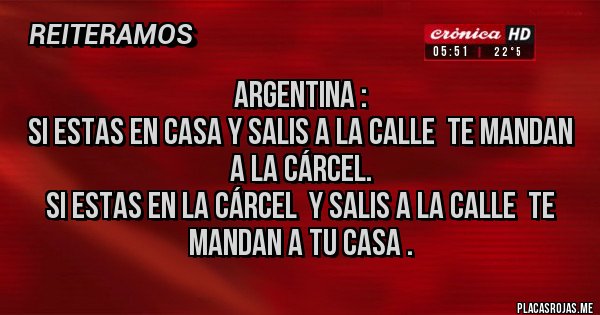 Placas Rojas - ARGENTINA : 
SI ESTAS EN CASA Y SALIS A LA CALLE  TE MANDAN A LA CÁRCEL. 
SI ESTAS EN LA CÁRCEL  Y SALIS A LA CALLE  TE MANDAN A TU CASA .